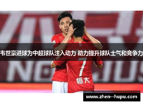韦世豪进球为中超球队注入动力 助力提升球队士气和竞争力